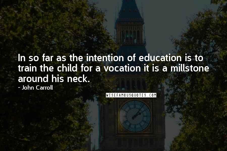 John Carroll Quotes: In so far as the intention of education is to train the child for a vocation it is a millstone around his neck.