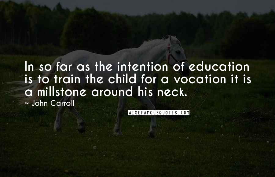 John Carroll Quotes: In so far as the intention of education is to train the child for a vocation it is a millstone around his neck.