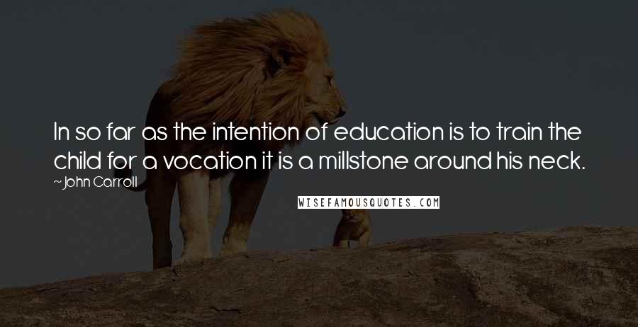 John Carroll Quotes: In so far as the intention of education is to train the child for a vocation it is a millstone around his neck.