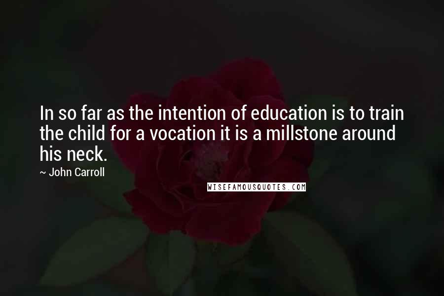 John Carroll Quotes: In so far as the intention of education is to train the child for a vocation it is a millstone around his neck.