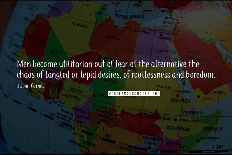 John Carroll Quotes: Men become utilitarian out of fear of the alternative the chaos of tangled or tepid desires, of rootlessness and boredom.