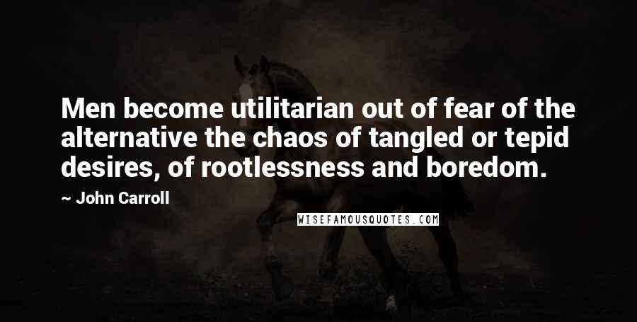 John Carroll Quotes: Men become utilitarian out of fear of the alternative the chaos of tangled or tepid desires, of rootlessness and boredom.