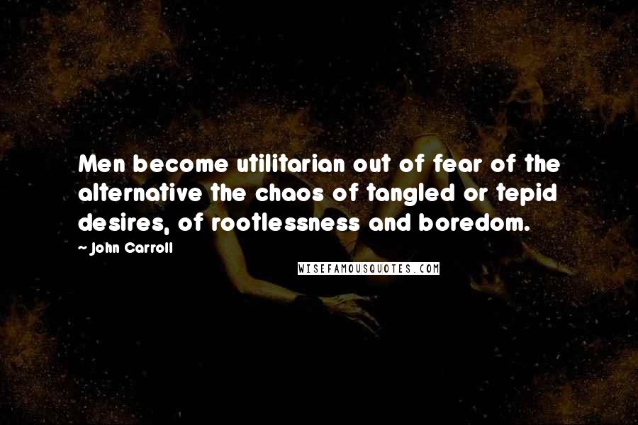 John Carroll Quotes: Men become utilitarian out of fear of the alternative the chaos of tangled or tepid desires, of rootlessness and boredom.