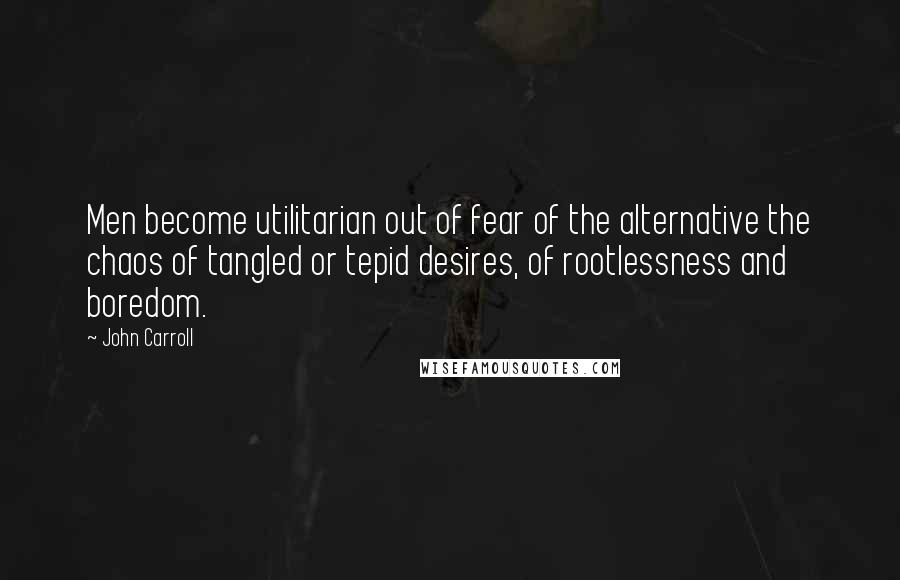 John Carroll Quotes: Men become utilitarian out of fear of the alternative the chaos of tangled or tepid desires, of rootlessness and boredom.