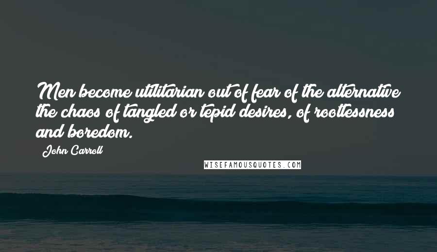 John Carroll Quotes: Men become utilitarian out of fear of the alternative the chaos of tangled or tepid desires, of rootlessness and boredom.