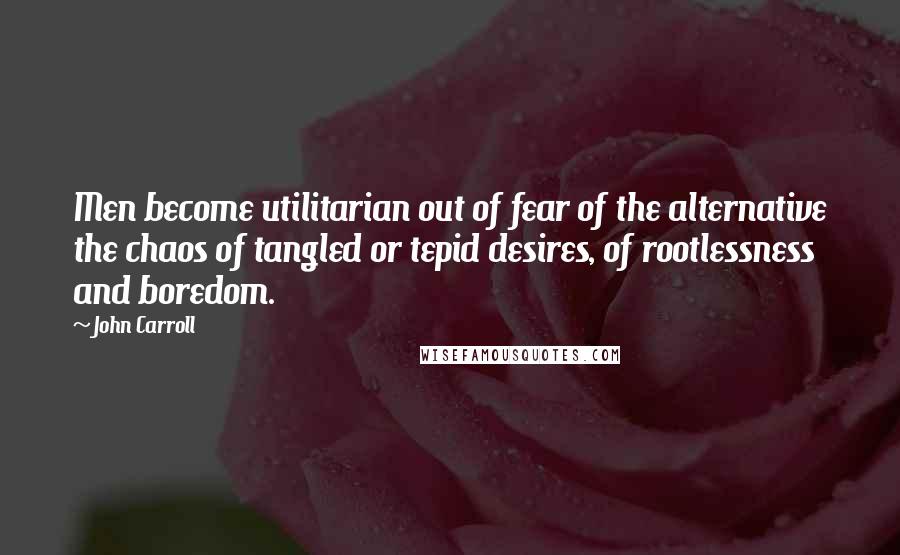 John Carroll Quotes: Men become utilitarian out of fear of the alternative the chaos of tangled or tepid desires, of rootlessness and boredom.