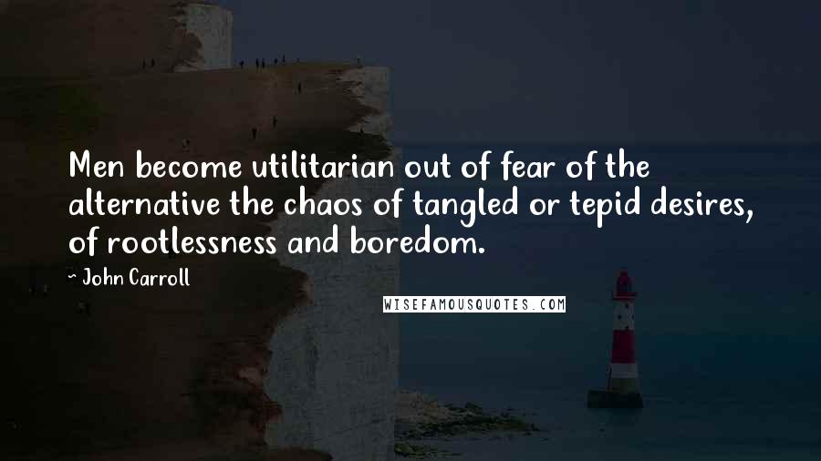 John Carroll Quotes: Men become utilitarian out of fear of the alternative the chaos of tangled or tepid desires, of rootlessness and boredom.