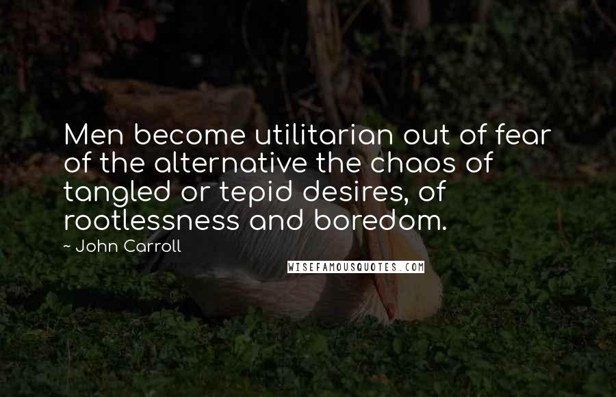 John Carroll Quotes: Men become utilitarian out of fear of the alternative the chaos of tangled or tepid desires, of rootlessness and boredom.