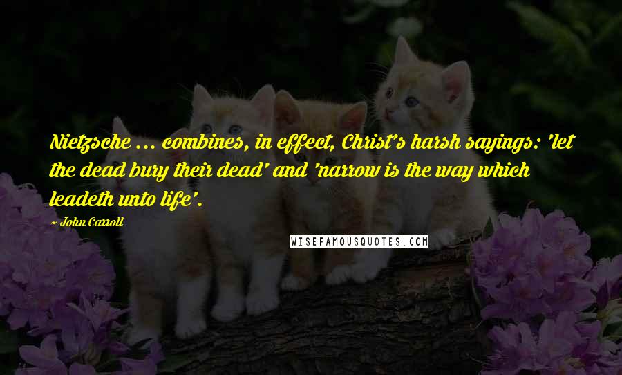 John Carroll Quotes: Nietzsche ... combines, in effect, Christ's harsh sayings: 'let the dead bury their dead' and 'narrow is the way which leadeth unto life'.