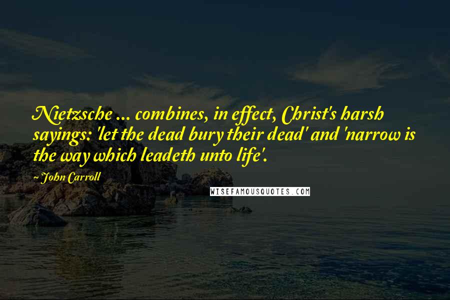 John Carroll Quotes: Nietzsche ... combines, in effect, Christ's harsh sayings: 'let the dead bury their dead' and 'narrow is the way which leadeth unto life'.