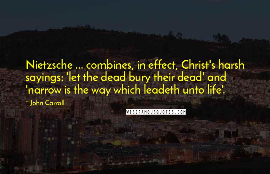 John Carroll Quotes: Nietzsche ... combines, in effect, Christ's harsh sayings: 'let the dead bury their dead' and 'narrow is the way which leadeth unto life'.
