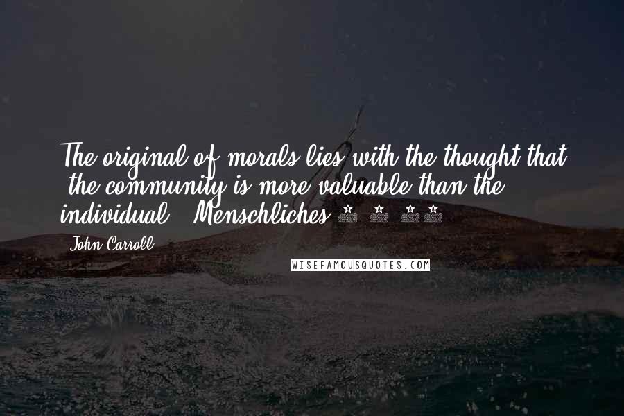 John Carroll Quotes: The original of morals lies with the thought that 'the community is more valuable than the individual' (Menschliches 2.1.89