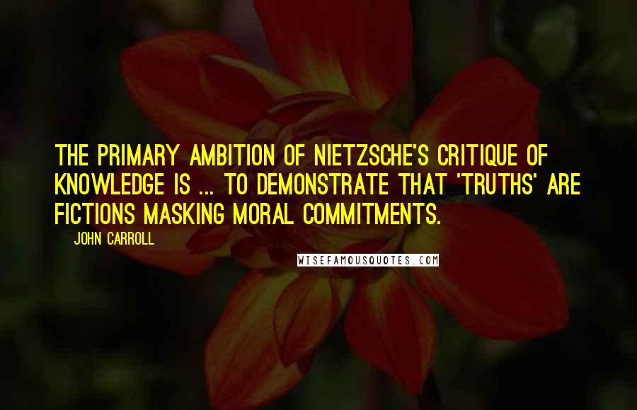 John Carroll Quotes: The primary ambition of Nietzsche's critique of knowledge is ... to demonstrate that 'truths' are fictions masking moral commitments.