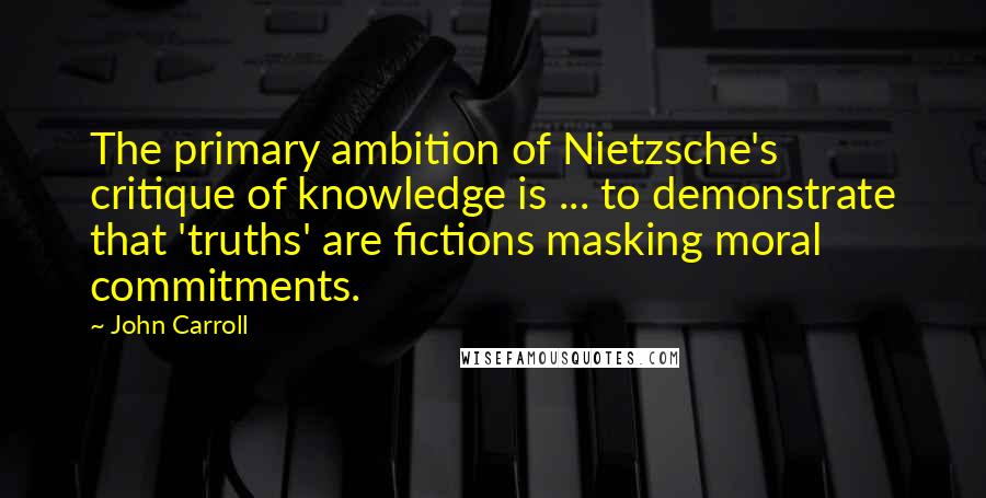 John Carroll Quotes: The primary ambition of Nietzsche's critique of knowledge is ... to demonstrate that 'truths' are fictions masking moral commitments.