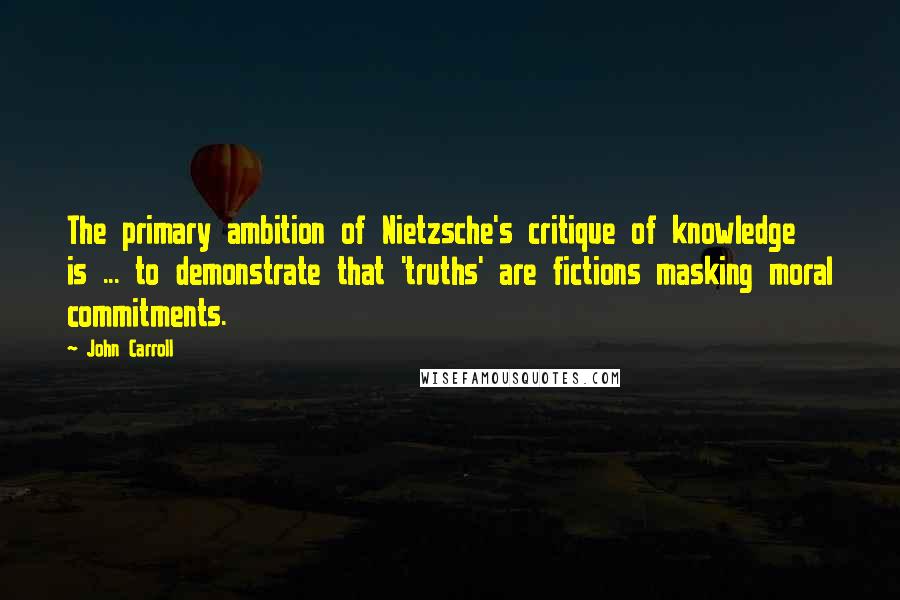 John Carroll Quotes: The primary ambition of Nietzsche's critique of knowledge is ... to demonstrate that 'truths' are fictions masking moral commitments.