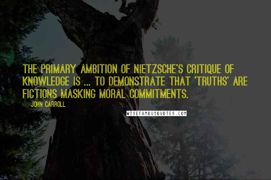 John Carroll Quotes: The primary ambition of Nietzsche's critique of knowledge is ... to demonstrate that 'truths' are fictions masking moral commitments.