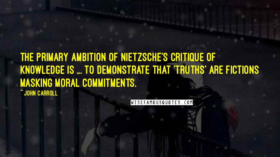 John Carroll Quotes: The primary ambition of Nietzsche's critique of knowledge is ... to demonstrate that 'truths' are fictions masking moral commitments.