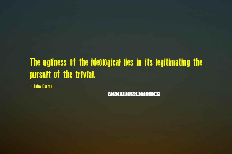 John Carroll Quotes: The ugliness of the ideological lies in its legitimating the pursuit of the trivial.