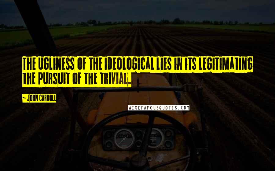 John Carroll Quotes: The ugliness of the ideological lies in its legitimating the pursuit of the trivial.