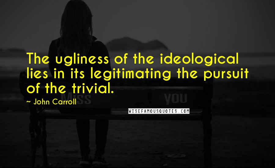 John Carroll Quotes: The ugliness of the ideological lies in its legitimating the pursuit of the trivial.