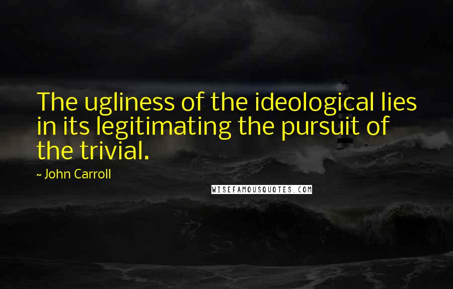 John Carroll Quotes: The ugliness of the ideological lies in its legitimating the pursuit of the trivial.