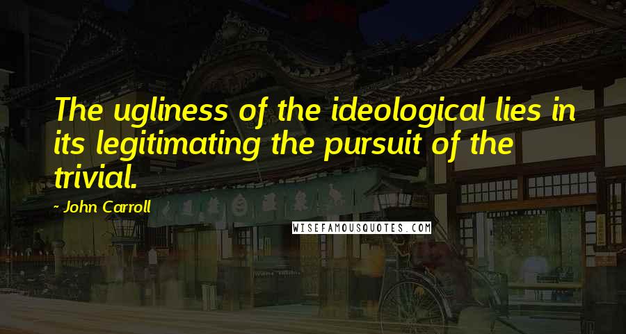John Carroll Quotes: The ugliness of the ideological lies in its legitimating the pursuit of the trivial.