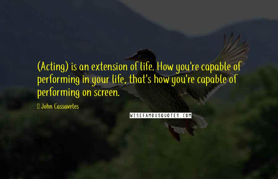 John Cassavetes Quotes: (Acting) is an extension of life. How you're capable of performing in your life, that's how you're capable of performing on screen.