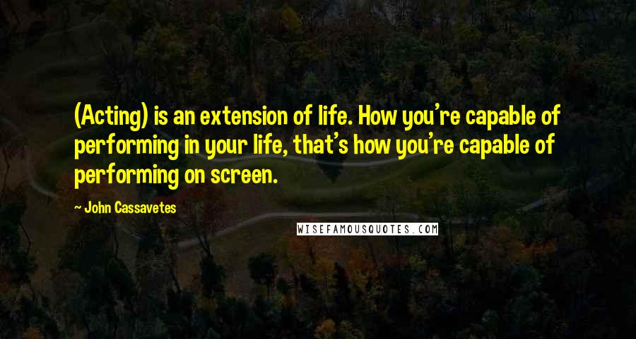 John Cassavetes Quotes: (Acting) is an extension of life. How you're capable of performing in your life, that's how you're capable of performing on screen.