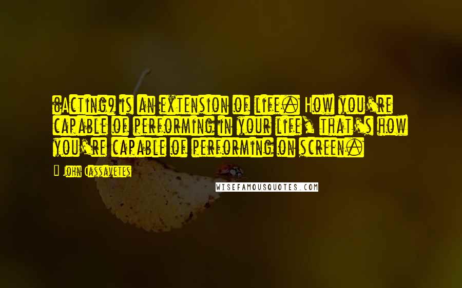 John Cassavetes Quotes: (Acting) is an extension of life. How you're capable of performing in your life, that's how you're capable of performing on screen.