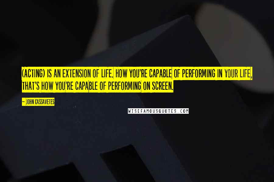 John Cassavetes Quotes: (Acting) is an extension of life. How you're capable of performing in your life, that's how you're capable of performing on screen.