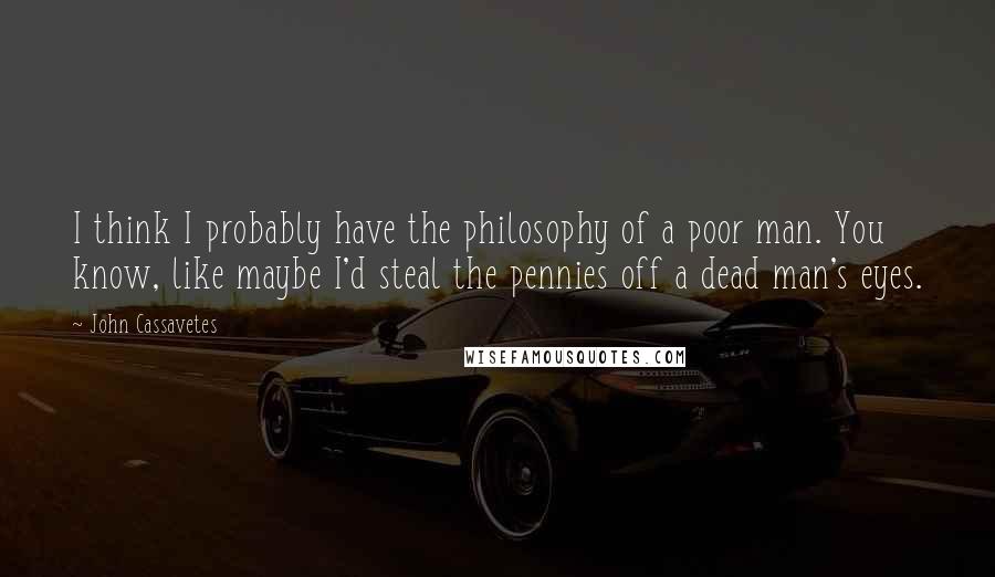 John Cassavetes Quotes: I think I probably have the philosophy of a poor man. You know, like maybe I'd steal the pennies off a dead man's eyes.