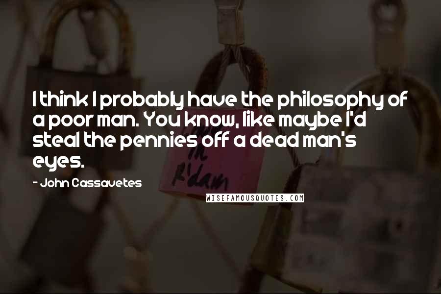 John Cassavetes Quotes: I think I probably have the philosophy of a poor man. You know, like maybe I'd steal the pennies off a dead man's eyes.