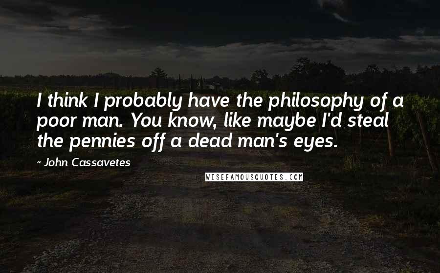 John Cassavetes Quotes: I think I probably have the philosophy of a poor man. You know, like maybe I'd steal the pennies off a dead man's eyes.