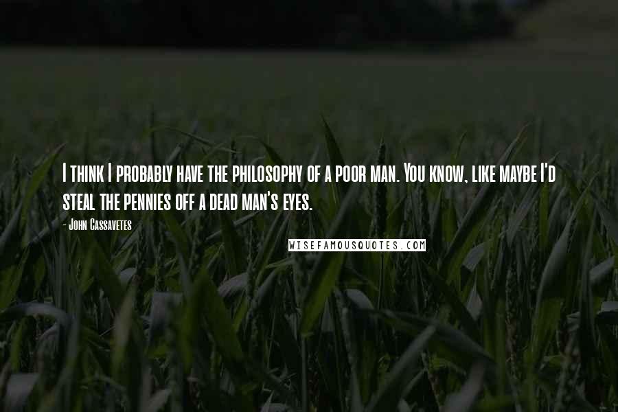 John Cassavetes Quotes: I think I probably have the philosophy of a poor man. You know, like maybe I'd steal the pennies off a dead man's eyes.