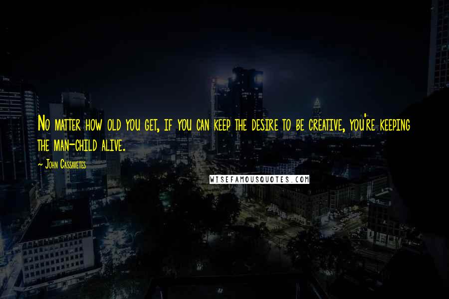 John Cassavetes Quotes: No matter how old you get, if you can keep the desire to be creative, you're keeping the man-child alive.