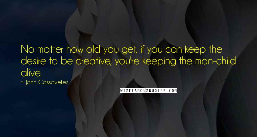 John Cassavetes Quotes: No matter how old you get, if you can keep the desire to be creative, you're keeping the man-child alive.