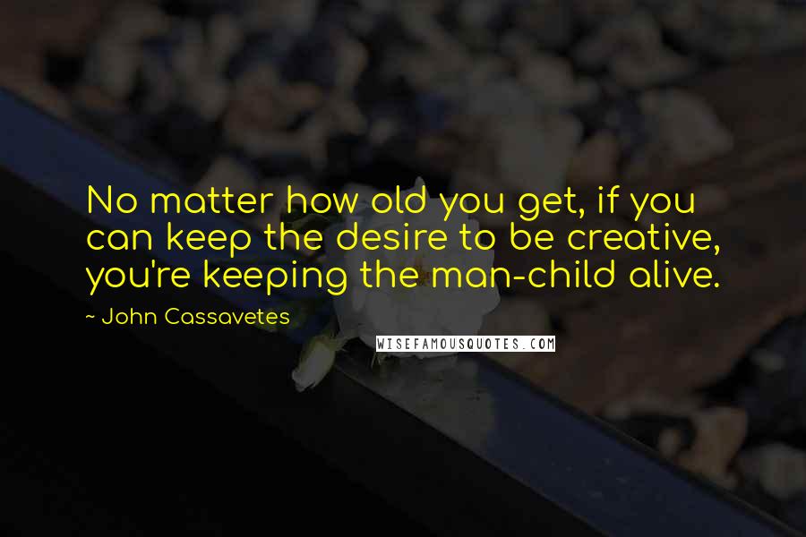 John Cassavetes Quotes: No matter how old you get, if you can keep the desire to be creative, you're keeping the man-child alive.