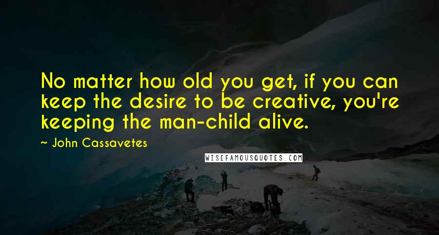 John Cassavetes Quotes: No matter how old you get, if you can keep the desire to be creative, you're keeping the man-child alive.