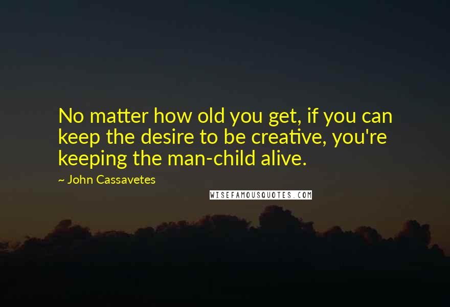 John Cassavetes Quotes: No matter how old you get, if you can keep the desire to be creative, you're keeping the man-child alive.