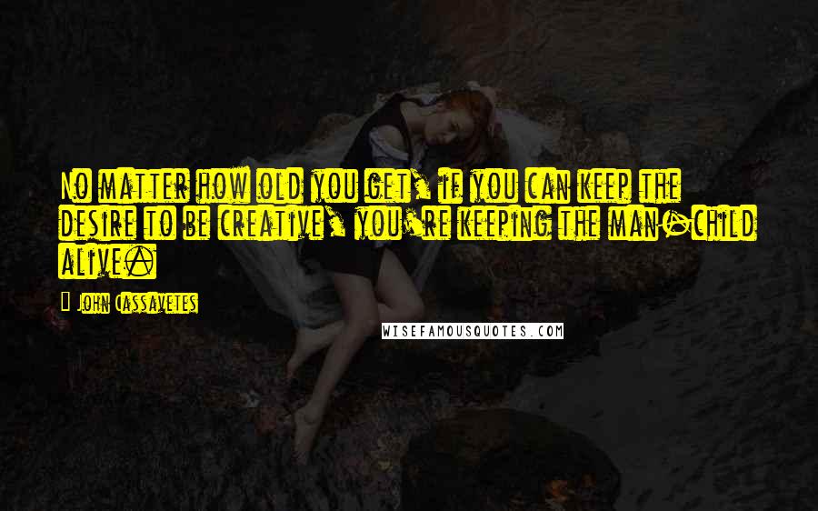 John Cassavetes Quotes: No matter how old you get, if you can keep the desire to be creative, you're keeping the man-child alive.