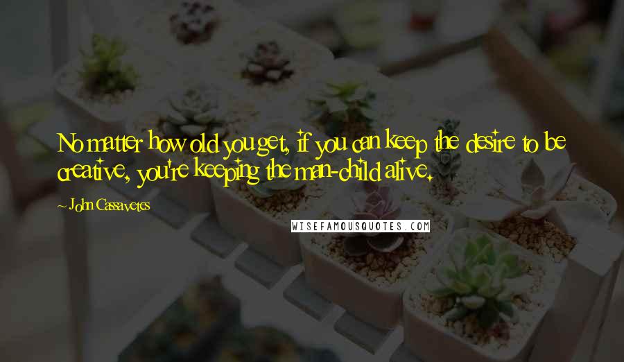 John Cassavetes Quotes: No matter how old you get, if you can keep the desire to be creative, you're keeping the man-child alive.