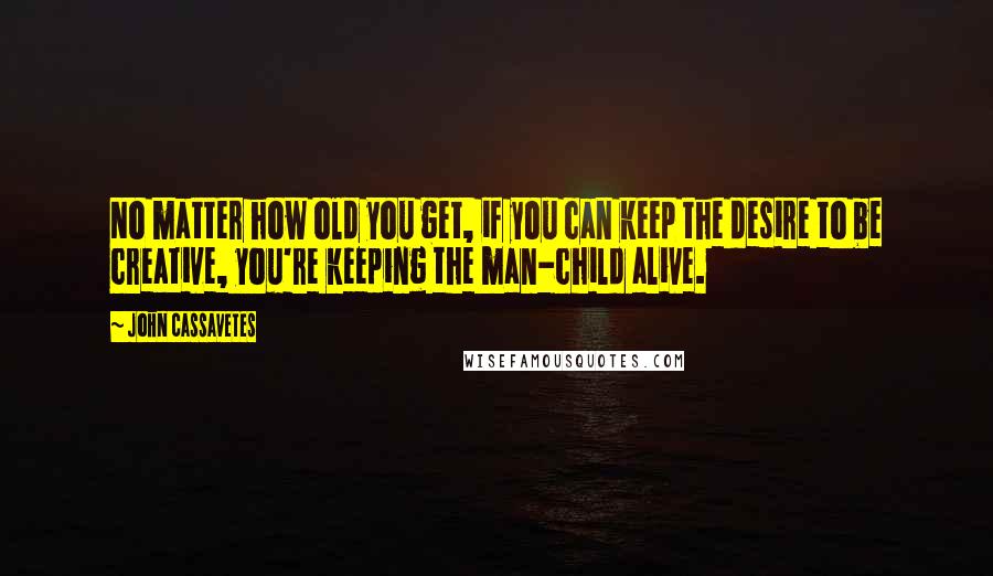 John Cassavetes Quotes: No matter how old you get, if you can keep the desire to be creative, you're keeping the man-child alive.