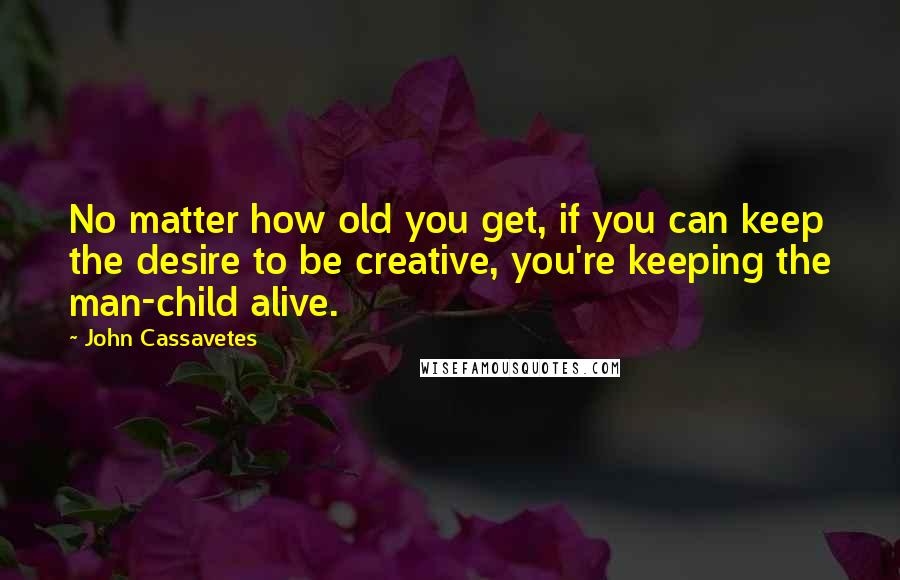 John Cassavetes Quotes: No matter how old you get, if you can keep the desire to be creative, you're keeping the man-child alive.