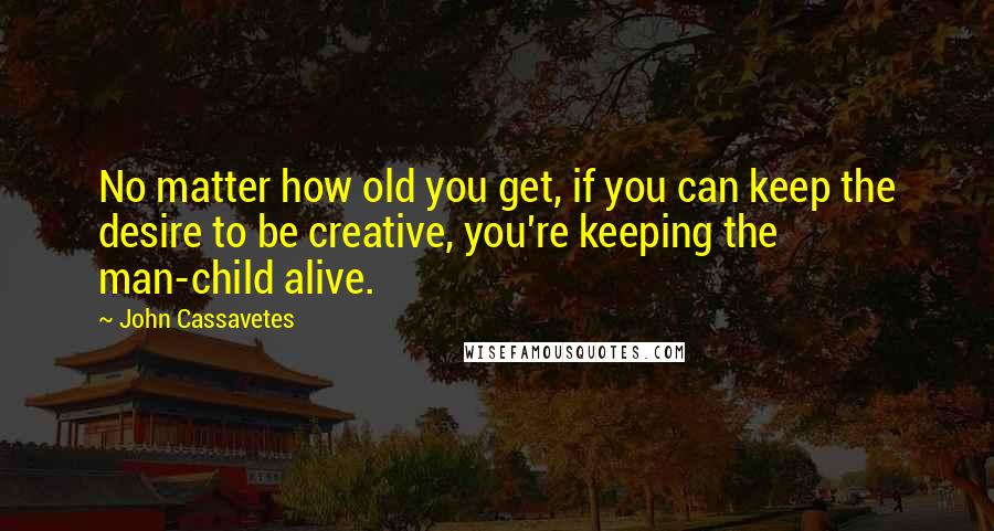 John Cassavetes Quotes: No matter how old you get, if you can keep the desire to be creative, you're keeping the man-child alive.