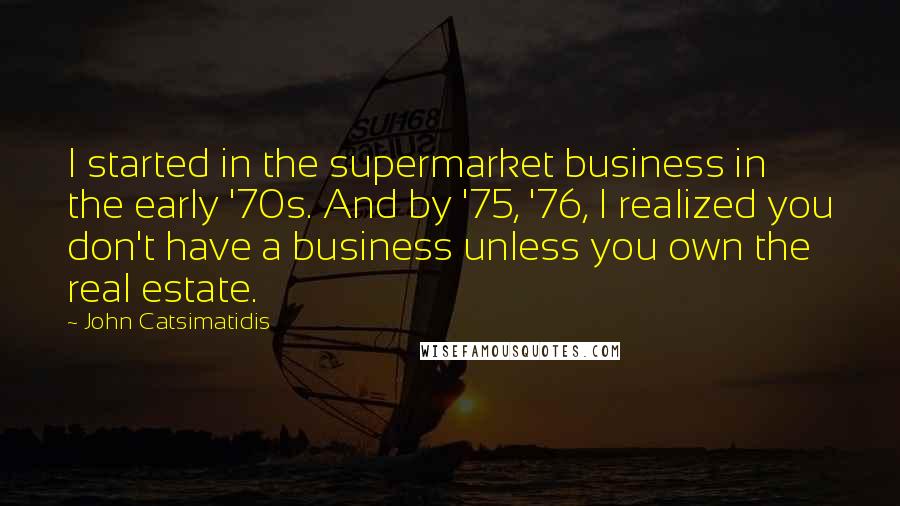 John Catsimatidis Quotes: I started in the supermarket business in the early '70s. And by '75, '76, I realized you don't have a business unless you own the real estate.