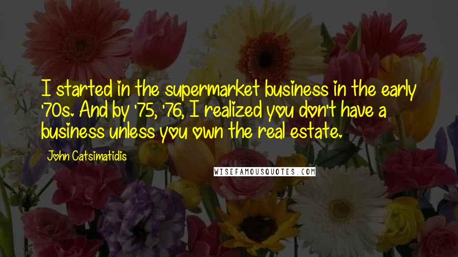 John Catsimatidis Quotes: I started in the supermarket business in the early '70s. And by '75, '76, I realized you don't have a business unless you own the real estate.