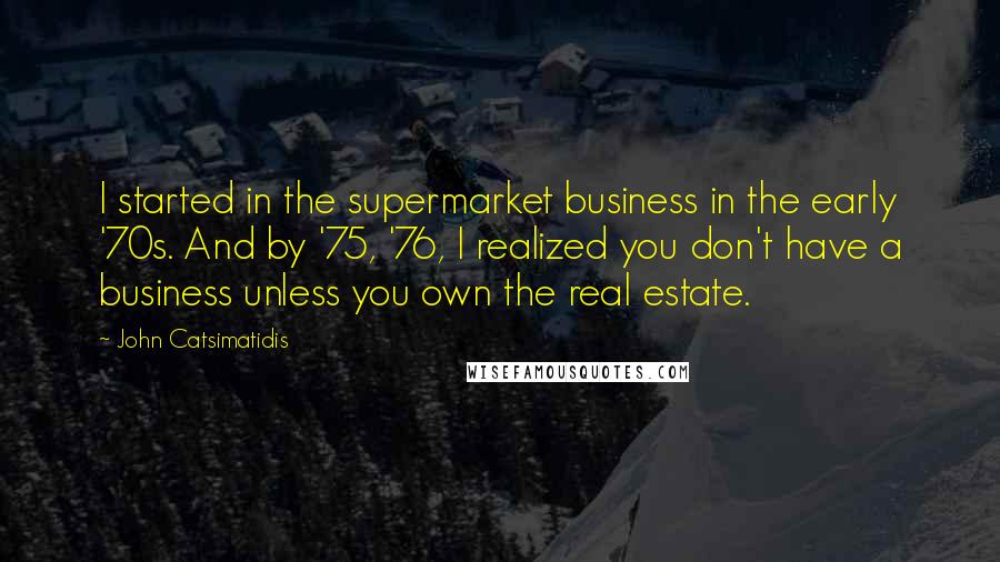 John Catsimatidis Quotes: I started in the supermarket business in the early '70s. And by '75, '76, I realized you don't have a business unless you own the real estate.