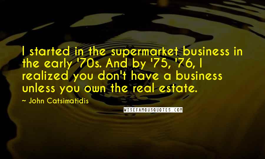 John Catsimatidis Quotes: I started in the supermarket business in the early '70s. And by '75, '76, I realized you don't have a business unless you own the real estate.