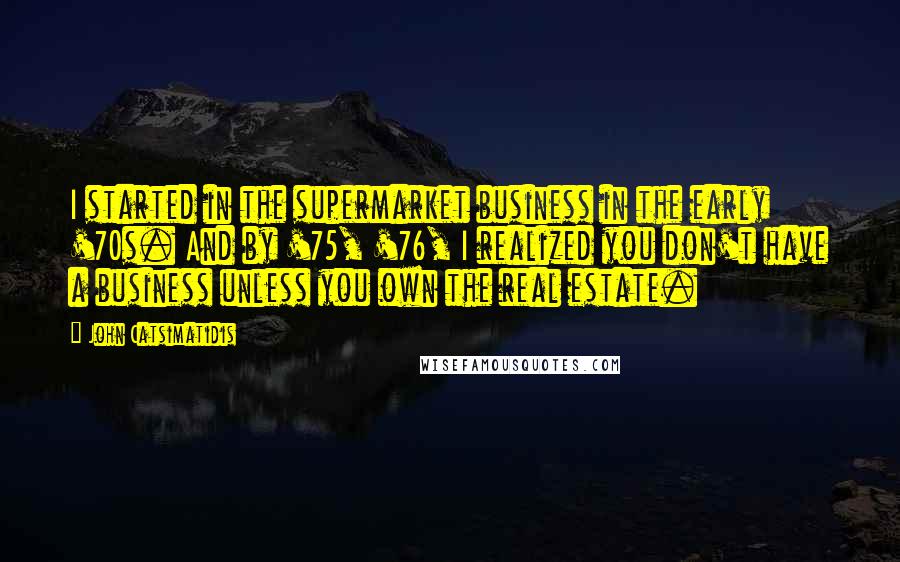 John Catsimatidis Quotes: I started in the supermarket business in the early '70s. And by '75, '76, I realized you don't have a business unless you own the real estate.