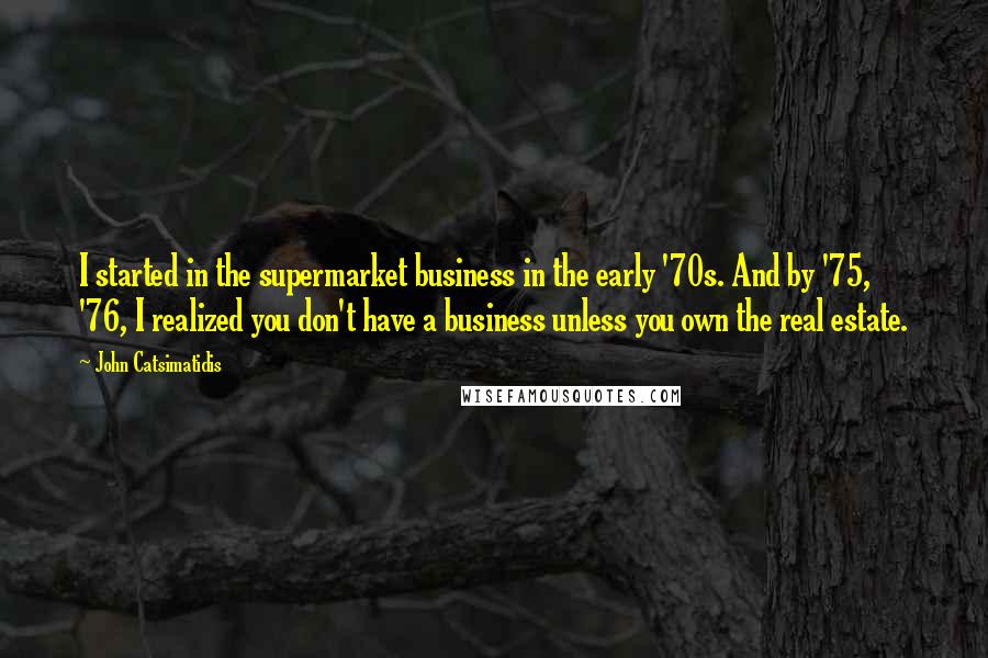 John Catsimatidis Quotes: I started in the supermarket business in the early '70s. And by '75, '76, I realized you don't have a business unless you own the real estate.